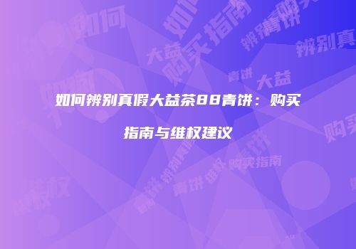 如何辨别真假大益茶88青饼：购买指南与维权建议