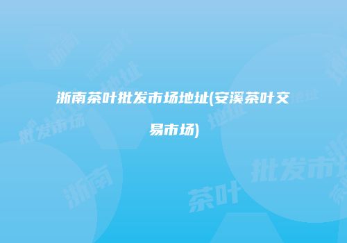 浙南茶叶批发市场地址(安溪茶叶交易市场)
