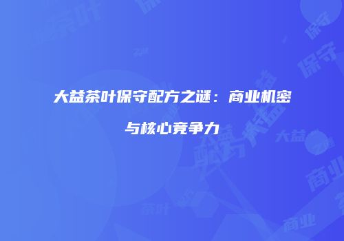 大益茶叶保守配方之谜：商业机密与核心竞争力