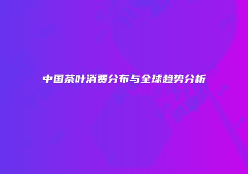 中国茶叶消费分布与全球趋势分析