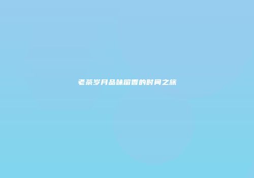 老茶岁月品味留香的时间之旅