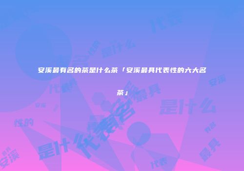 安溪最有名的茶是什么茶「安溪最具代表性的六大名茶」
