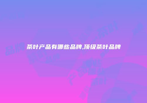茶叶产品有哪些品牌,顶级茶叶品牌