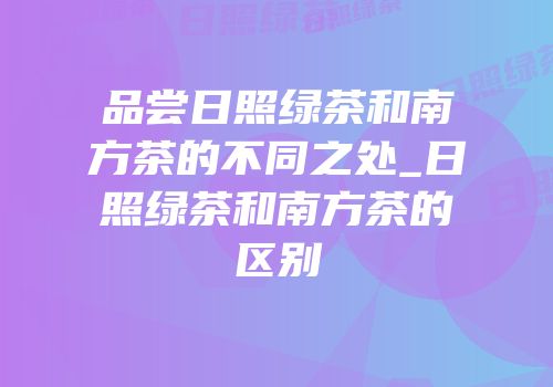 品尝日照绿茶和南方茶的不同之处_日照绿茶和南方茶的区别