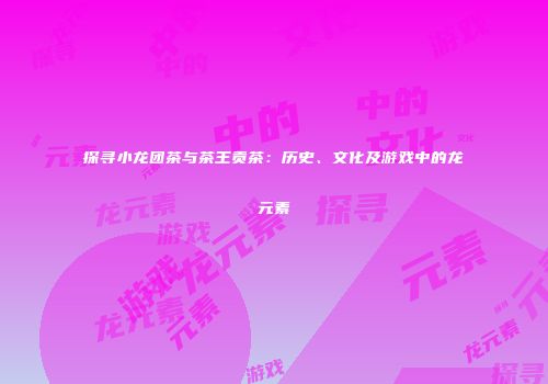 探寻小龙团茶与茶王贡茶：历史、文化及游戏中的龙元素
