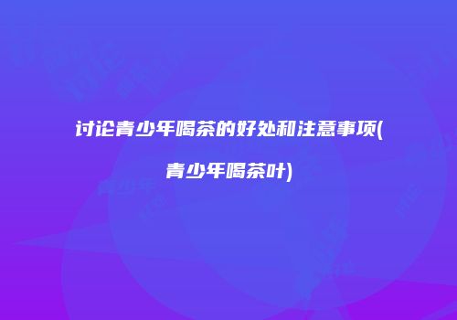 讨论青少年喝茶的好处和注意事项(青少年喝茶叶)
