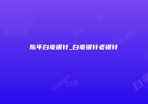 陈年白毫银针_白毫银针老银针