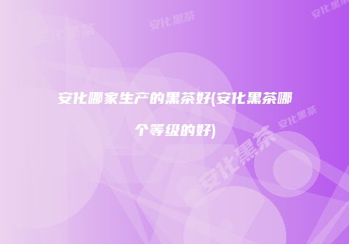 安化哪家生产的黑茶好(安化黑茶哪个等级的好)