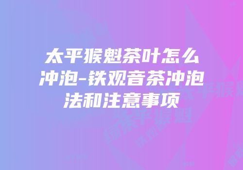 太平猴魁茶叶怎么冲泡-铁观音茶冲泡法和注意事项