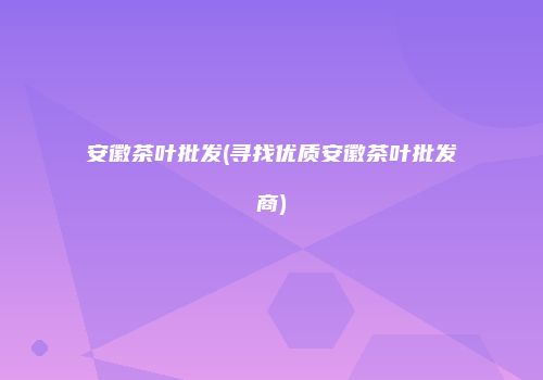 安徽茶叶批发(寻找优质安徽茶叶批发商)
