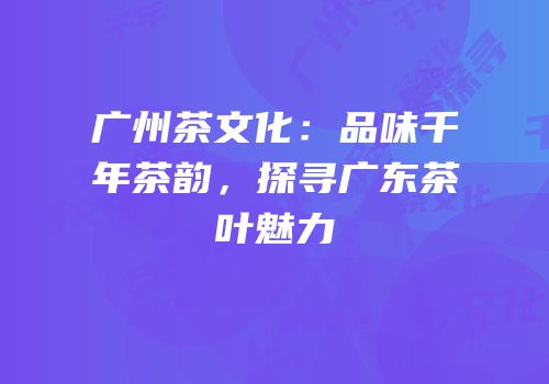 广州茶文化：品味千年茶韵，探寻广东茶叶魅力