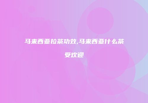 马来西亚拉茶功效,马来西亚什么茶受欢迎