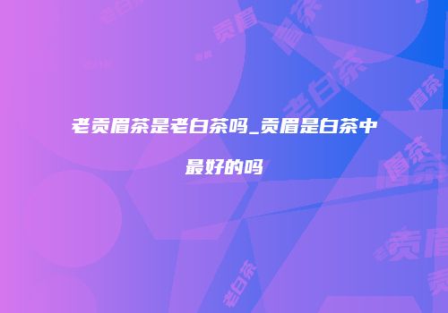 老贡眉茶是老白茶吗_贡眉是白茶中最好的吗