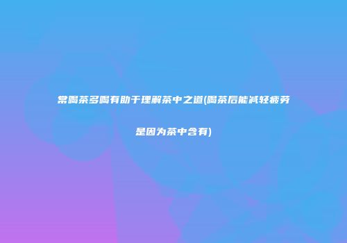 常喝茶多喝有助于理解茶中之道(喝茶后能减轻疲劳是因为茶中含有)