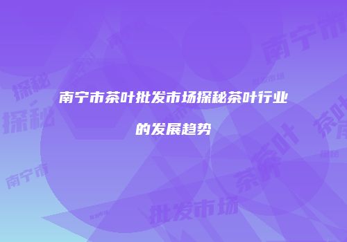 南宁市茶叶批发市场探秘茶叶行业的发展趋势