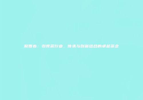 聚香春：引领茶行业，传承与创新结合的卓越茶企
