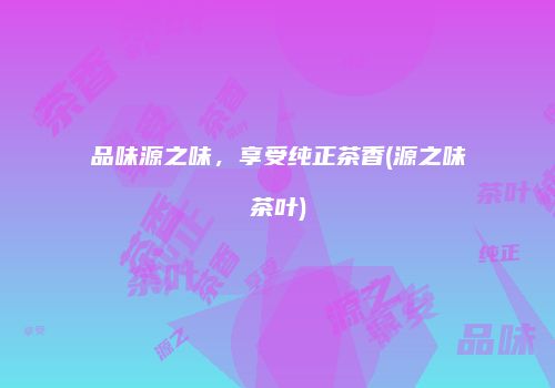品味源之味，享受纯正茶香(源之味茶叶)