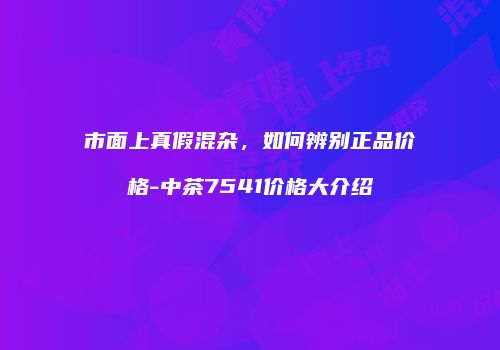 市面上真假混杂，如何辨别正品价格-中茶7541价格大介绍