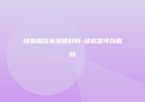 绿茶用凉水泡喝好吗-绿茶凉可以喝吗
