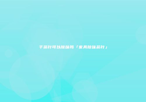 干茶叶可以除味吗「家具除味茶叶」