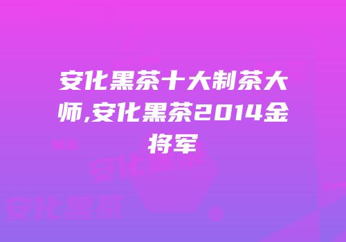 安化黑茶十大制茶大师,安化黑茶2014金将军