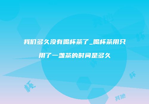 我们多久没有喝杯茶了_喝杯茶用只用了一盏茶的时间是多久