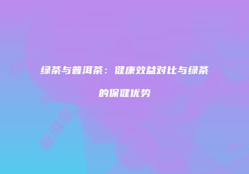 绿茶与普洱茶：健康效益对比与绿茶的保健优势