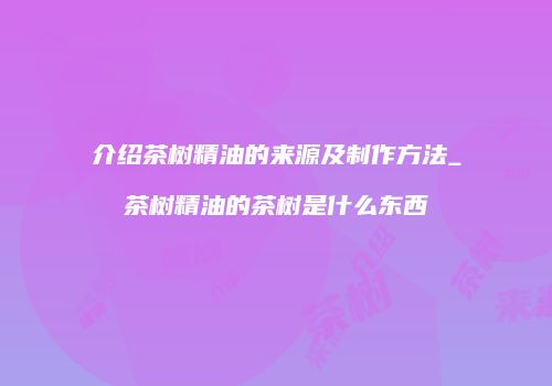 介绍茶树精油的来源及制作方法_茶树精油的茶树是什么东西