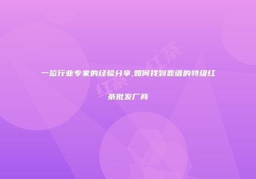 一位行业专家的经验分享,如何找到靠谱的特级红茶批发厂商