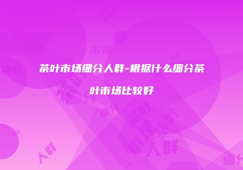 茶叶市场细分人群-根据什么细分茶叶市场比较好