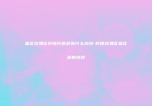 菊花玫瑰花柠檬片泡茶有什么功效-柠檬玫瑰花菊花茶的功效