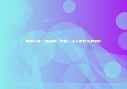 福鼎白茶产地探秘：特色产区与优质品牌解析