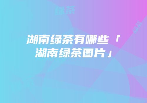 湖南绿茶有哪些「湖南绿茶图片」