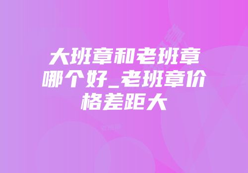 大班章和老班章哪个好_老班章价格差距大