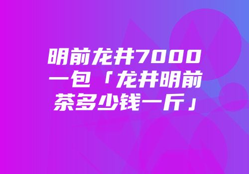 明前龙井7000一包「龙井明前茶多少钱一斤」
