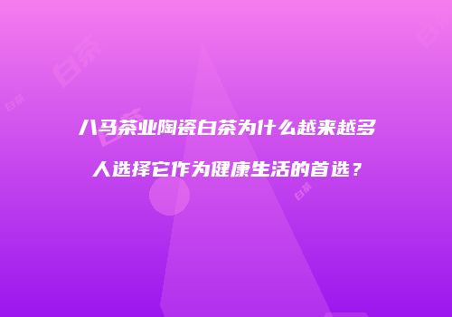 八马茶业陶瓷白茶为什么越来越多人选择它作为健康生活的首选？