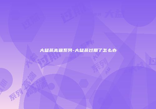 大益茶高端系列-大益茶过期了怎么办