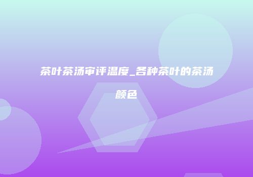 茶叶茶汤审评温度_各种茶叶的茶汤颜色
