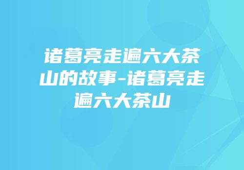 诸葛亮走遍六大茶山的故事-诸葛亮走遍六大茶山