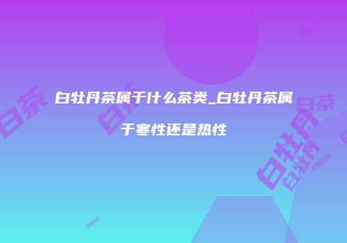 白牡丹茶属于什么茶类_白牡丹茶属于寒性还是热性