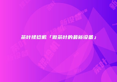 茶叶揉捻机「做茶叶的最新设备」