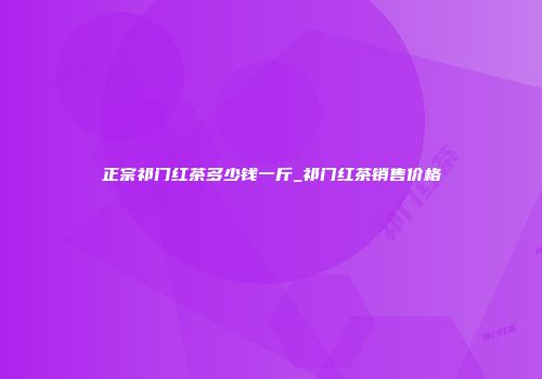 正宗祁门红茶多少钱一斤_祁门红茶销售价格