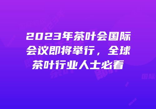2023年茶叶会国际会议即将举行，全球茶叶行业人士必看