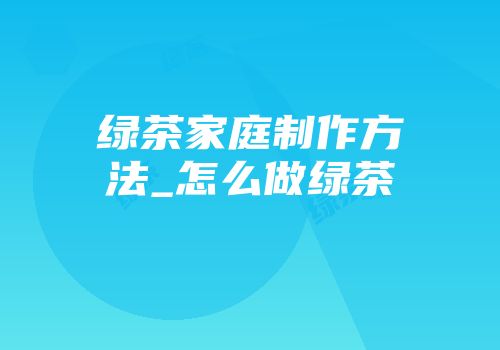 绿茶家庭制作方法_怎么做绿茶