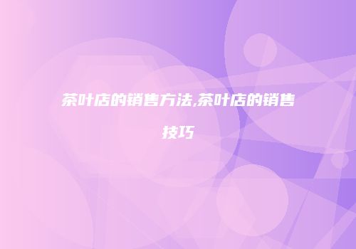 茶叶店的销售方法,茶叶店的销售技巧