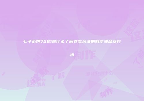 七子茶饼7521是什么了解这款茶饼的制作和品鉴方法