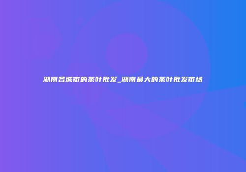 湖南各城市的茶叶批发_湖南最大的茶叶批发市场