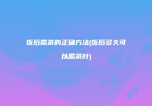 饭后喝茶的正确方法(饭后多久可以喝茶叶)