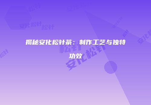 揭秘安化松针茶：制作工艺与独特功效