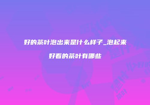 好的茶叶泡出来是什么样子_泡起来好看的茶叶有哪些